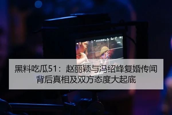 黑料吃瓜51：赵丽颖与冯绍峰复婚传闻背后真相及双方态度大起底